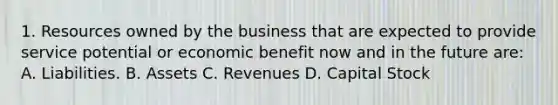 1. Resources owned by the business that are expected to provide service potential or economic benefit now and in the future are: A. Liabilities. B. Assets C. Revenues D. Capital Stock