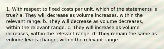 1. With respect to fixed costs per unit, which of the statements is true? a. They will decrease as volume increases, within the relevant range. b. They will decrease as volume decreases, within the relevant range. c. They will increase as volume increases, within the relevant range. d. They remain the same as volume levels change, within the relevant range.