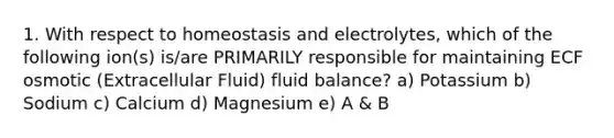 1. With respect to homeostasis and electrolytes, which of the following ion(s) is/are PRIMARILY responsible for maintaining ECF osmotic (Extracellular Fluid) fluid balance? a) Potassium b) Sodium c) Calcium d) Magnesium e) A & B