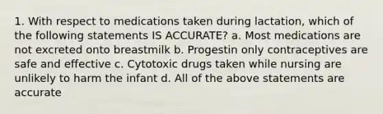 1. With respect to medications taken during lactation, which of the following statements IS ACCURATE? a. Most medications are not excreted onto breastmilk b. Progestin only contraceptives are safe and effective c. Cytotoxic drugs taken while nursing are unlikely to harm the infant d. All of the above statements are accurate