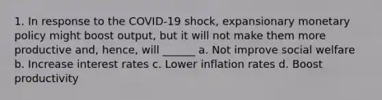 1. In response to the COVID-19 shock, expansionary monetary policy might boost output, but it will not make them more productive and, hence, will ______ a. Not improve social welfare b. Increase interest rates c. Lower inflation rates d. Boost productivity