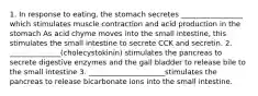 1. In response to eating, the stomach secretes _________________ which stimulates muscle contraction and acid production in the stomach As acid chyme moves into the small intestine, this stimulates the small intestine to secrete CCK and secretin. 2. ______________(cholecystokinin) stimulates the pancreas to secrete digestive enzymes and the gall bladder to release bile to the small intestine 3. _____________________stimulates the pancreas to release bicarbonate ions into the small intestine.