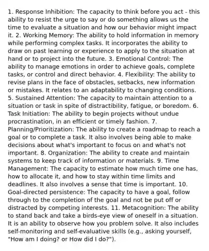 1. Response Inhibition: The capacity to think before you act - this ability to resist the urge to say or do something allows us the time to evaluate a situation and how our behavior might impact it. 2. Working Memory: The ability to hold information in memory while performing complex tasks. It incorporates the ability to draw on past learning or experience to apply to the situation at hand or to project into the future. 3. Emotional Control: The ability to manage emotions in order to achieve goals, complete tasks, or control and direct behavior. 4. Flexibility: The ability to revise plans in the face of obstacles, setbacks, new information or mistakes. It relates to an adaptability to changing conditions. 5. Sustained Attention: The capacity to maintain attention to a situation or task in spite of distractibility, fatigue, or boredom. 6. Task Initiation: The ability to begin projects without undue procrastination, in an efficient or timely fashion. 7. Planning/Prioritization: The ability to create a roadmap to reach a goal or to complete a task. It also involves being able to make decisions about what's important to focus on and what's not important. 8. Organization: The ability to create and maintain systems to keep track of information or materials. 9. Time Management: The capacity to estimate how much time one has, how to allocate it, and how to stay within time limits and deadlines. It also involves a sense that time is important. 10. Goal-directed persistence: The capacity to have a goal, follow through to the completion of the goal and not be put off or distracted by competing interests. 11. Metacognition: The ability to stand back and take a birds-eye view of oneself in a situation. It is an ability to observe how you problem solve. It also includes self-monitoring and self-evaluative skills (e.g., asking yourself, "How am I doing? or How did I do?").