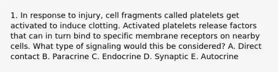 1. In response to injury, cell fragments called platelets get activated to induce clotting. Activated platelets release factors that can in turn bind to specific membrane receptors on nearby cells. What type of signaling would this be considered? A. Direct contact B. Paracrine C. Endocrine D. Synaptic E. Autocrine