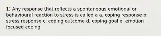 1) Any response that reflects a spontaneous emotional or behavioural reaction to stress is called a a. coping response b. stress response c. coping outcome d. coping goal e. emotion focused coping