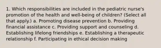 1. Which responsibilities are included in the pediatric nurse's promotion of the health and well-being of children? (Select all that apply.) a. Promoting disease prevention b. Providing financial assistance c. Providing support and counseling d. Establishing lifelong friendships e. Establishing a therapeutic relationship f. Participating in ethical decision making