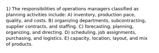 1) The responsibilities of operations managers classified as planning activities include: A) inventory, production pace, quality, and costs. B) organizing departments, subcontracting, supplier contracts, and staffing. C) forecasting, planning, organizing, and directing. D) scheduling, job assignments, purchasing, and logistics. E) capacity, location, layout, and mix of products.