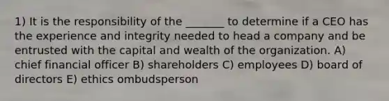 1) It is the responsibility of the _______ to determine if a CEO has the experience and integrity needed to head a company and be entrusted with the capital and wealth of the organization. A) chief financial officer B) shareholders C) employees D) board of directors E) ethics ombudsperson