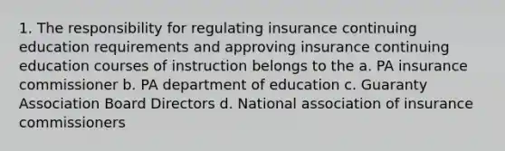 1. The responsibility for regulating insurance continuing education requirements and approving insurance continuing education courses of instruction belongs to the a. PA insurance commissioner b. PA department of education c. Guaranty Association Board Directors d. National association of insurance commissioners