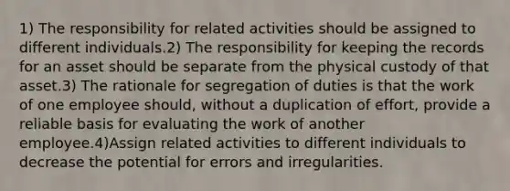 1) The responsibility for related activities should be assigned to different individuals.2) The responsibility for keeping the records for an asset should be separate from the physical custody of that asset.3) The rationale for segregation of duties is that the work of one employee should, without a duplication of effort, provide a reliable basis for evaluating the work of another employee.4)Assign related activities to different individuals to decrease the potential for errors and irregularities.