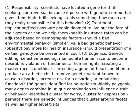 (1) Responsibility -scientists have located a gene for thrill seeking, controversial because if person with genetic combo that gives them high thrill seeking steals something, how much are they really responsible for this behavior? (2) Treatment Implication/Decisions -are people doomed to live out the fate of their genes or can we help them -health insurance rates can be adjusted based on demographic factors -should a bad environmental behavior (smoker) vs. a bad genetic behavior (obesity) pay more for health insurance -should presentation of a certain genotype be presented in court (3) Eugenics, Genetic editing -selective breeding, manipulate human race to become desirable, violation of fundamental human rights, creating a master race is unethical -correcting a gene for heart condition to produce an athletic child -remove genetic variant known to cause a disorder, increase risk for a disorder, or enhancing functions? 136 genes identified for neuroticism -highly polygenic, many genes combine in unique combination to influence a trait or behavior -identified cluster for worry, cluster for depression -perhaps there are genetic influences that cluster around facets as well as higher level traits