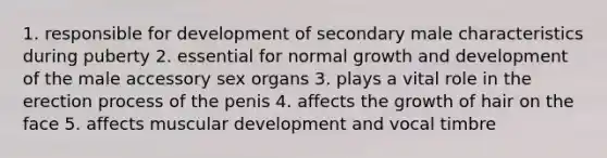 1. responsible for development of secondary male characteristics during puberty 2. essential for normal growth and development of the male accessory sex organs 3. plays a vital role in the erection process of the penis 4. affects the growth of hair on the face 5. affects muscular development and vocal timbre