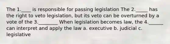 The 1.____ is responsible for passing legislation The 2._____ has the right to veto legislation, but its veto can be overturned by a vote of the 3.________ When legislation becomes law, the 4.______ can interpret and apply the law a. executive b. judicial c. legislative