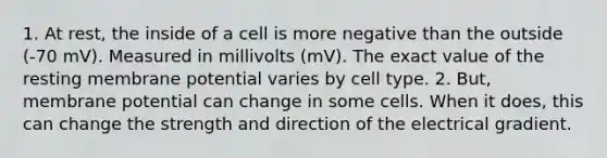 1. At rest, the inside of a cell is more negative than the outside (-70 mV). Measured in millivolts (mV). The exact value of the resting membrane potential varies by cell type. 2. But, membrane potential can change in some cells. When it does, this can change the strength and direction of the electrical gradient.