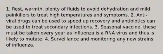 1. Rest, warmth, plenty of fluids to avoid dehydration and mild painkillers to treat high temperatures and symptoms. 2. Anti-viral drugs can be used to speed up recovery and antibiotics can be used to treat secondary infections. 3. Seasonal vaccine, these must be taken every year as influenza is a RNA virus and thus is likely to mutate. 4. Surveillance and monitoring any new strains of influenza.