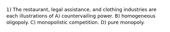 1) The restaurant, legal assistance, and clothing industries are each illustrations of A) countervailing power. B) homogeneous oligopoly. C) monopolistic competition. D) pure monopoly.