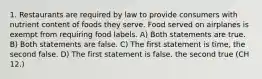 1. Restaurants are required by law to provide consumers with nutrient content of foods they serve. Food served on airplanes is exempt from requiring food labels. A) Both statements are true. B) Both statements are false. C) The first statement is time, the second false. D) The first statement is false. the second true (CH 12.)