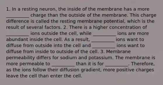 1. In a resting neuron, the inside of the membrane has a more __________ charge than the outside of the membrane. This charge difference is called the resting membrane potential, which is the result of several factors. 2. There is a higher concentration of __________ ions outside the cell, while __________ ions are more abundant inside the cell. As a result, __________ ions want to diffuse from outside into the cell and __________ ions want to diffuse from inside to outside of the cell. 3. Membrane permeability differs for sodium and potassium. The membrane is more permeable to __________ than it is for __________. Therefore, as the ions follow their diffusion gradient, more positive charges leave the cell than enter the cell.