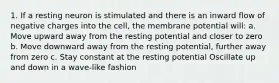 1. If a resting neuron is stimulated and there is an inward flow of negative charges into the cell, the membrane potential will: a. Move upward away from the resting potential and closer to zero b. Move downward away from the resting potential, further away from zero c. Stay constant at the resting potential Oscillate up and down in a wave-like fashion