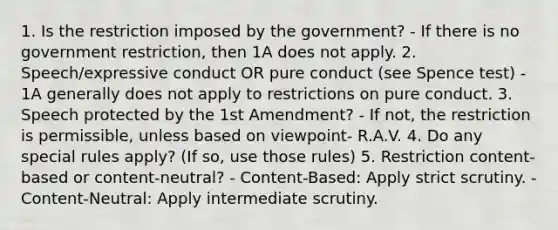 1. Is the restriction imposed by the government? - If there is no government restriction, then 1A does not apply. 2. Speech/expressive conduct OR pure conduct (see Spence test) - 1A generally does not apply to restrictions on pure conduct. 3. Speech protected by the 1st Amendment? - If not, the restriction is permissible, unless based on viewpoint- R.A.V. 4. Do any special rules apply? (If so, use those rules) 5. Restriction content-based or content-neutral? - Content-Based: Apply strict scrutiny. - Content-Neutral: Apply intermediate scrutiny.