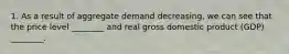 1. As a result of aggregate demand decreasing, we can see that the price level ________ and real gross domestic product (GDP) ________.