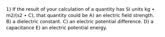 1) If the result of your calculation of a quantity has SI units kg ∙ m2/(s2 ∙ C), that quantity could be A) an electric field strength. B) a dielectric constant. C) an electric potential difference. D) a capacitance E) an electric potential energy.