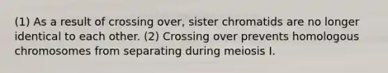 (1) As a result of crossing over, sister chromatids are no longer identical to each other. (2) Crossing over prevents homologous chromosomes from separating during meiosis I.