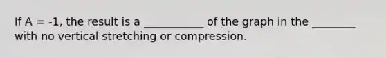 If A = -1, the result is a ___________ of the graph in the ________ with no vertical stretching or compression.