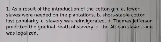 1. As a result of the introduction of the cotton gin, a. fewer slaves were needed on the plantations. b. short-staple cotton lost popularity. c. slavery was reinvigorated. d. Thomas Jefferson predicted the gradual death of slavery. e. the African slave trade was legalized.