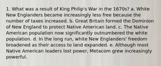 1. What was a result of King Philip's War in the 1670s? a. White New Englanders became increasingly less free because the number of taxes increased. b. Great Britain formed the Dominion of New England to protect Native American land. c. The Native American population now significantly outnumbered the white population. d. In the long run, white New Englanders' freedom broadened as their access to land expanded. e. Although most Native American leaders lost power, Metacom grew increasingly powerful.