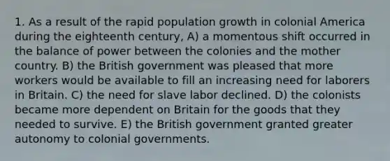 1. As a result of the rapid population growth in colonial America during the eighteenth century, A) a momentous shift occurred in the balance of power between the colonies and the mother country. B) the British government was pleased that more workers would be available to fill an increasing need for laborers in Britain. C) the need for slave labor declined. D) the colonists became more dependent on Britain for the goods that they needed to survive. E) the British government granted greater autonomy to colonial governments.