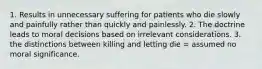 1. Results in unnecessary suffering for patients who die slowly and painfully rather than quickly and painlessly. 2. The doctrine leads to moral decisions based on irrelevant considerations. 3. the distinctions between killing and letting die = assumed no moral significance.