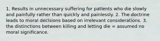 1. Results in unnecessary suffering for patients who die slowly and painfully rather than quickly and painlessly. 2. The doctrine leads to moral decisions based on irrelevant considerations. 3. the distinctions between killing and letting die = assumed no moral significance.