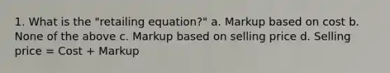 1. What is the "retailing equation?" a. Markup based on cost b. None of the above c. Markup based on selling price d. Selling price = Cost + Markup