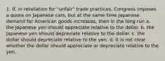 1. If, in retaliation for "unfair" trade practices, Congress imposes a quota on Japanese cars, but at the same time Japanese demand for American goods increases, then in the long run a. the Japanese yen should appreciate relative to the dollar. b. the Japanese yen should depreciate relative to the dollar. c. the dollar should depreciate relative to the yen. d. it is not clear whether the dollar should appreciate or depreciate relative to the yen.