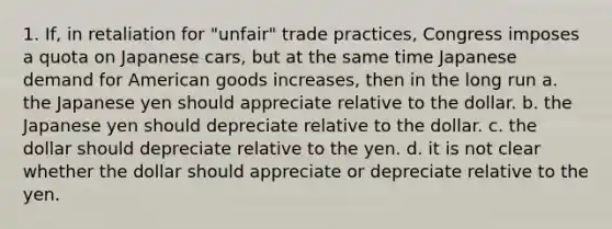 1. If, in retaliation for "unfair" trade practices, Congress imposes a quota on Japanese cars, but at the same time Japanese demand for American goods increases, then in the long run a. the Japanese yen should appreciate relative to the dollar. b. the Japanese yen should depreciate relative to the dollar. c. the dollar should depreciate relative to the yen. d. it is not clear whether the dollar should appreciate or depreciate relative to the yen.