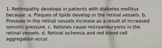 1. Retinopathy develops in patients with diabetes mellitus because: a. Plaques of lipids develop in the retinal vessels. b. Pressure in the retinal vessels increase as a result of increased osmotic pressure. c. Ketones cause microaneurysms in the retinal vessels. d. Retinal ischemia and red blood cell aggregation occur.