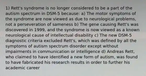 1) Rett's syndrome is no longer considered to be a part of the autism spectrum in DSM-5 because: a) The motor symptoms of the syndrome are now viewed as due to neurological problems, not a perseveration of sameness b) The gene causing Rett's was discovered in 1999, and the syndrome is now viewed as a known neurological cause of intellectual disability c) The new DSM-5 diagnostic criteria excluded Rett's, which was defined by all the symptoms of autism spectrum disorder except without impairments in communication or intelligence d) Andreas Rett, who claimed to have identified a new form of autism, was found to have fabricated his research results in order to further his academic career