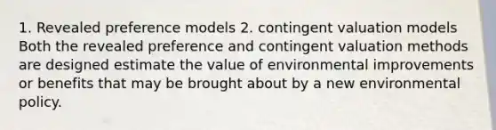 1. Revealed preference models 2. contingent valuation models Both the revealed preference and contingent valuation methods are designed estimate the value of environmental improvements or benefits that may be brought about by a new environmental policy.