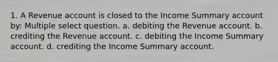 1. A Revenue account is closed to the Income Summary account by: Multiple select question. a. debiting the Revenue account. b. crediting the Revenue account. c. debiting the Income Summary account. d. crediting the Income Summary account.