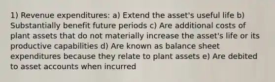 1) Revenue expenditures: a) Extend the asset's useful life b) Substantially benefit future periods c) Are additional costs of plant assets that do not materially increase the asset's life or its productive capabilities d) Are known as balance sheet expenditures because they relate to plant assets e) Are debited to asset accounts when incurred