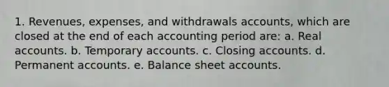 1. Revenues, expenses, and withdrawals accounts, which are closed at the end of each accounting period are: a. Real accounts. b. Temporary accounts. c. Closing accounts. d. Permanent accounts. e. Balance sheet accounts.