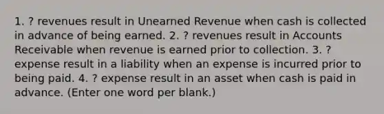 1. ? revenues result in Unearned Revenue when cash is collected in advance of being earned. 2. ? revenues result in Accounts Receivable when revenue is earned prior to collection. 3. ? expense result in a liability when an expense is incurred prior to being paid. 4. ? expense result in an asset when cash is paid in advance. (Enter one word per blank.)