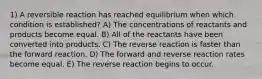 1) A reversible reaction has reached equilibrium when which condition is established? A) The concentrations of reactants and products become equal. B) All of the reactants have been converted into products. C) The reverse reaction is faster than the forward reaction. D) The forward and reverse reaction rates become equal. E) The reverse reaction begins to occur.