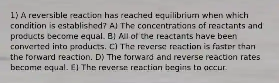 1) A reversible reaction has reached equilibrium when which condition is established? A) The concentrations of reactants and products become equal. B) All of the reactants have been converted into products. C) The reverse reaction is faster than the forward reaction. D) The forward and reverse reaction rates become equal. E) The reverse reaction begins to occur.