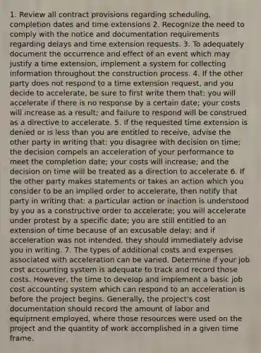 1. Review all contract provisions regarding scheduling, completion dates and time extensions 2. Recognize the need to comply with the notice and documentation requirements regarding delays and time extension requests. 3. To adequately document the occurrence and effect of an event which may justify a time extension, implement a system for collecting information throughout the construction process. 4. If the other party does not respond to a time extension request, and you decide to accelerate, be sure to first write them that: you will accelerate if there is no response by a certain date; your costs will increase as a result; and failure to respond will be construed as a directive to accelerate. 5. If the requested time extension is denied or is less than you are entitled to receive, advise the other party in writing that: you disagree with decision on time; the decision compels an acceleration of your performance to meet the completion date; your costs will increase; and the decision on time will be treated as a direction to accelerate 6. If the other party makes statements or takes an action which you consider to be an implied order to accelerate, then notify that party in writing that: a particular action or inaction is understood by you as a constructive order to accelerate; you will accelerate under protest by a specific date; you are still entitled to an extension of time because of an excusable delay; and if acceleration was not intended, they should immediately advise you in writing. 7. The types of additional costs and expenses associated with acceleration can be varied. Determine if your job cost accounting system is adequate to track and record those costs. However, the time to develop and implement a basic job cost accounting system which can respond to an acceleration is before the project begins. Generally, the project's cost documentation should record the amount of labor and equipment employed, where those resources were used on the project and the quantity of work accomplished in a given time frame.