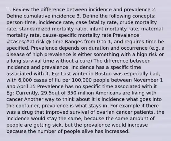 1. Review the difference between incidence and prevalence 2. Define cumulative incidence 3. Define the following concepts: person-time, incidence rate, case fatality rate, crude mortality rate, standardized mortality ratio, infant mortality rate, maternal mortality rate, cause-specific mortality rate Prevalence: #cases/#at risk @ time Ranges from 0 to 1, and requires time be specified. Prevalence depends on duration and occurrence (e.g. a disease of high prevalence is either something with a high risk or a long survival time without a cure) The difference between incidence and prevalence: Incidence has a specific time associated with it. Eg: Last winter in Boston was especially bad, with 6,000 cases of flu per 100,000 people between November 1 and April 15 Prevalence has no specific time associated with it Eg: Currently, 29.5out of 350 million Americans are living with cancer Another way to think about it is incidence what goes into the container, prevalence is what stays in. For example if there was a drug that improved survival of ovarian cancer patients, the incidence would stay the same, because the same amount of people are getting sick, but the prevalence would increase because the number of people alive has increased.