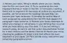 1) Review your notes, filling in details where you can. Ideally, view the film one more time. 2) Try to summarize the most important themes or motifs in the film. 3) Formulate a working thesis and an argument for the essay. 4) Outline the argument. If possible, use full sentences for headings because they can become your topic sentences. 5) Develop the central idea of each paragraph by using details from the film that support the paragraph's topic sentence. 6) Rewrite your thesis statement to reflect any changes or refinements in your thinking that occurred while you were writing your first draft. 7) If you are writing a research essay, be sure to use the correct documentation format for in-text citations and the Works Cited list 8) Revise your essay, checking for problems 9) Select a title that reflects the main argument of your paper. 10) Print out the essay, and correct any remaining typographical errors.