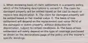 1. When reviewing basis of claim settlement in a property policy, which of the following descriptions is correct? A. The claim for damaged property will be settled based on the cost to repair or replace less depreciation. B. The claim for damaged property will be settled based on fair market value. C. The basis of loss settlement will depend on the replacement cost value (RCV) of the damaged or stolen property, without deduction for depreciation, subject to certain conditions. D. The basis of loss settlement will solely depend on the type of coverage purchased as shown on the declarations page of the policy and the insurer's specific wordings.