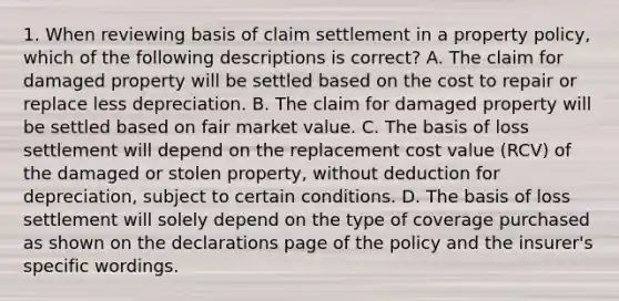 1. When reviewing basis of claim settlement in a property policy, which of the following descriptions is correct? A. The claim for damaged property will be settled based on the cost to repair or replace less depreciation. B. The claim for damaged property will be settled based on fair market value. C. The basis of loss settlement will depend on the replacement cost value (RCV) of the damaged or stolen property, without deduction for depreciation, subject to certain conditions. D. The basis of loss settlement will solely depend on the type of coverage purchased as shown on the declarations page of the policy and the insurer's specific wordings.